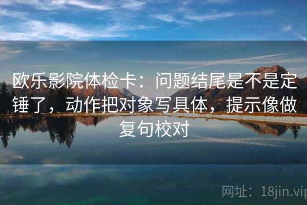 欧乐影院体检卡：问题结尾是不是定锤了，动作把对象写具体，提示像做复句校对