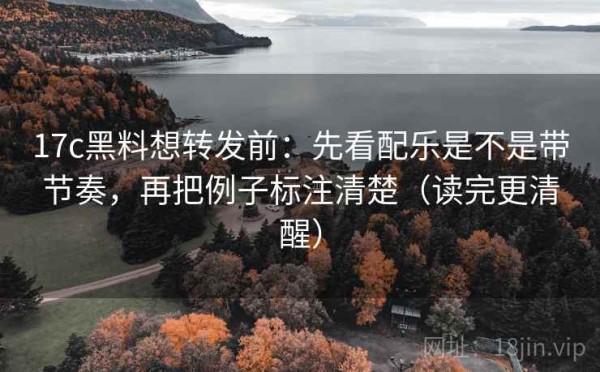 17c黑料想转发前：先看配乐是不是带节奏，再把例子标注清楚（读完更清醒）