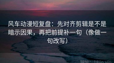 风车动漫短复盘：先对齐剪辑是不是暗示因果，再把前提补一句（像做一句改写）
