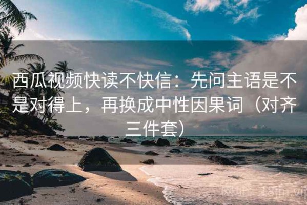 西瓜视频快读不快信：先问主语是不是对得上，再换成中性因果词（对齐三件套）
