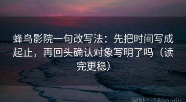 蜂鸟影院一句改写法：先把时间写成起止，再回头确认对象写明了吗（读完更稳）