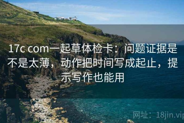 17c com一起草体检卡：问题证据是不是太薄，动作把时间写成起止，提示写作也能用