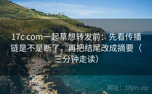 17c com一起草想转发前：先看传播链是不是断了，再把结尾改成摘要（三分钟走读）