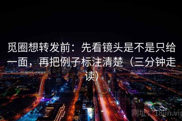 觅圈想转发前：先看镜头是不是只给一面，再把例子标注清楚（三分钟走读）