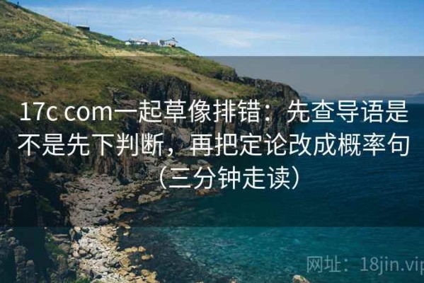 17c com一起草像排错：先查导语是不是先下判断，再把定论改成概率句（三分钟走读）