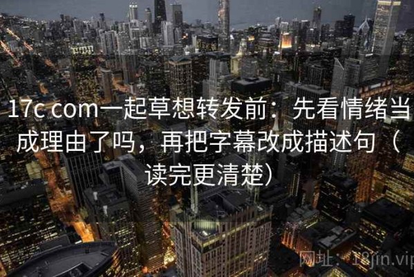 17c com一起草想转发前：先看情绪当成理由了吗，再把字幕改成描述句（读完更清楚）