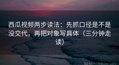 西瓜视频两步读法：先抓口径是不是没交代，再把对象写具体（三分钟走读）