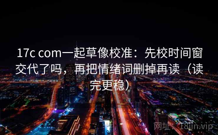 17c com一起草像校准:先校时间窗交代了吗,再把情绪词删掉再读(读完更稳) 17c com一起草像校准:先校时间窗交代了吗,再把情绪词删掉再读(读完更稳)