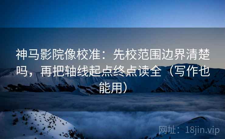 神马影院像校准：先校范围边界清楚吗，再把轴线起点终点读全（写作也能用）
