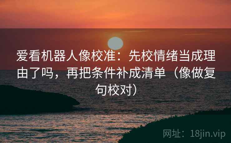 爱看机器人像校准：先校情绪当成理由了吗，再把条件补成清单（像做复句校对）