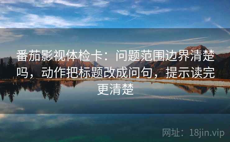 番茄影视体检卡：问题范围边界清楚吗，动作把标题改成问句，提示读完更清楚