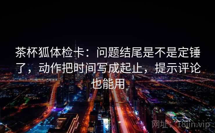 茶杯狐体检卡：问题结尾是不是定锤了，动作把时间写成起止，提示评论也能用