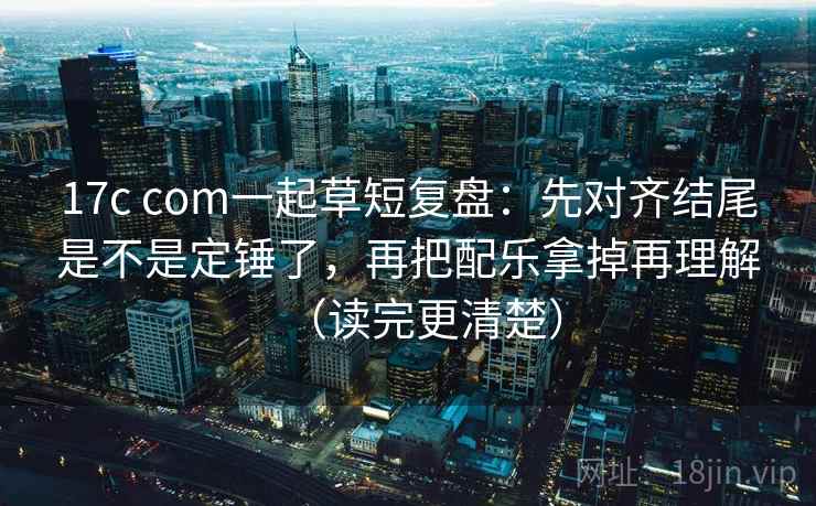 17c com一起草短复盘：先对齐结尾是不是定锤了，再把配乐拿掉再理解（读完更清楚）