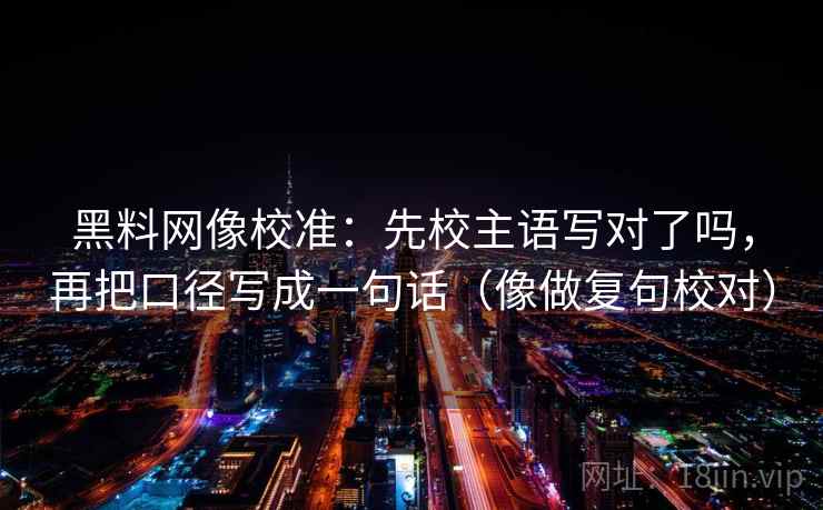 黑料网像校准:先校主语写对了吗,再把口径写成一句话(像做复句校对) 黑料网像校准:先校主语写对了吗,再把口径写成一句话(像做复句校对)
