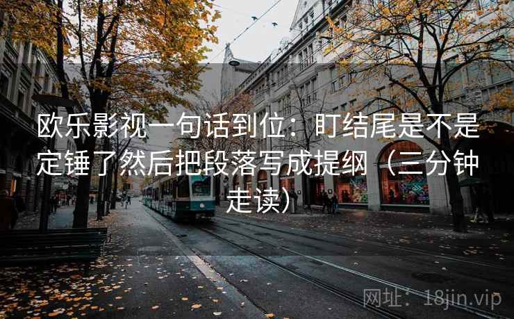 欧乐影视一句话到位：盯结尾是不是定锤了然后把段落写成提纲（三分钟走读）