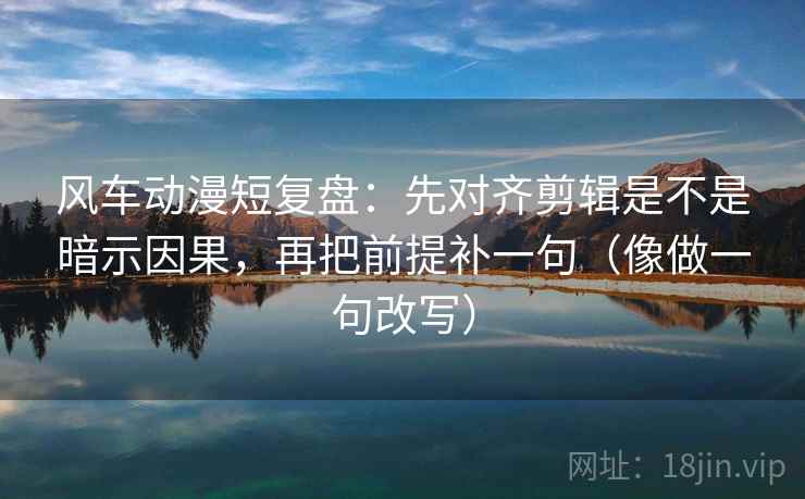 风车动漫短复盘：先对齐剪辑是不是暗示因果，再把前提补一句（像做一句改写）