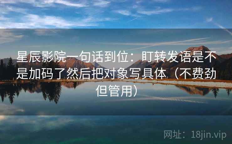 星辰影院一句话到位:盯转发语是不是加码了然后把对象写具体(不费劲但管用) 星辰影院一句话到位:盯转发语是不是加码了然后把对象写具体(不费劲但管用)