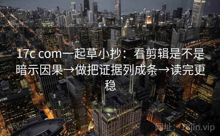 17c com一起草小抄：看剪辑是不是暗示因果→做把证据列成条→读完更稳