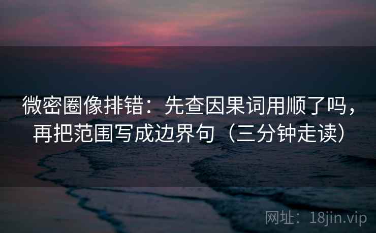 微密圈像排错：先查因果词用顺了吗，再把范围写成边界句（三分钟走读）