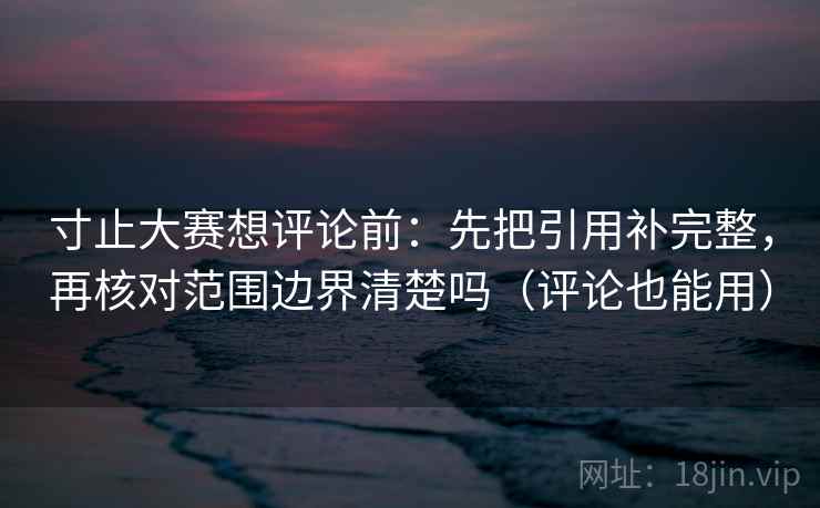 寸止大赛想评论前：先把引用补完整，再核对范围边界清楚吗（评论也能用）