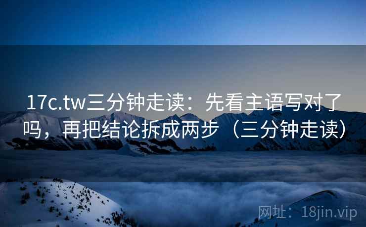 17c.tw三分钟走读：先看主语写对了吗，再把结论拆成两步（三分钟走读）