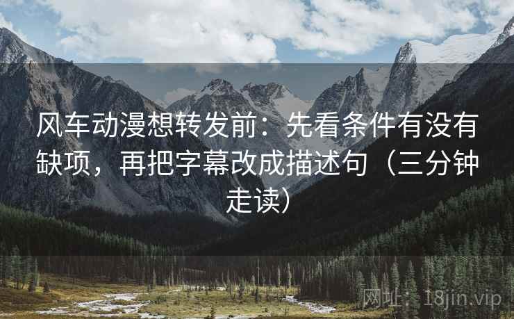 风车动漫想转发前:先看条件有没有缺项,再把字幕改成描述句(三分钟走读) 风车动漫想转发前:先看条件有没有缺项,再把字幕改成描述句(三分钟走读)