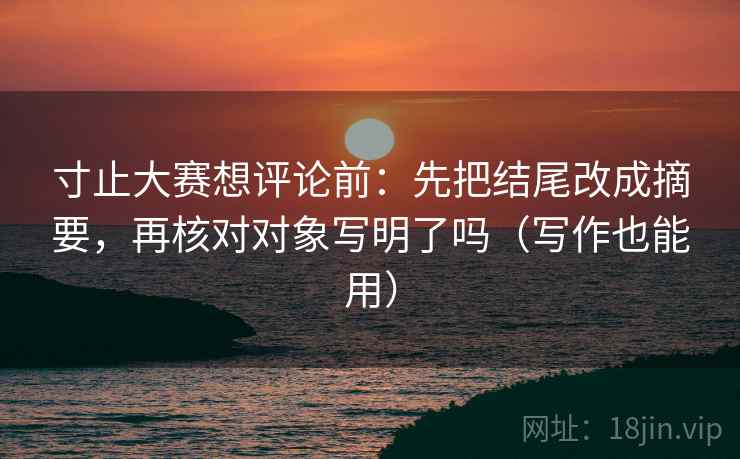寸止大赛想评论前:先把结尾改成摘要,再核对对象写明了吗(写作也能用) 寸止大赛想评论前:先把结尾改成摘要,再核对对象写明了吗(写作也能用)