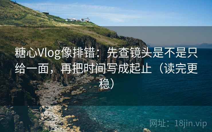 糖心Vlog像排错：先查镜头是不是只给一面，再把时间写成起止（读完更稳）