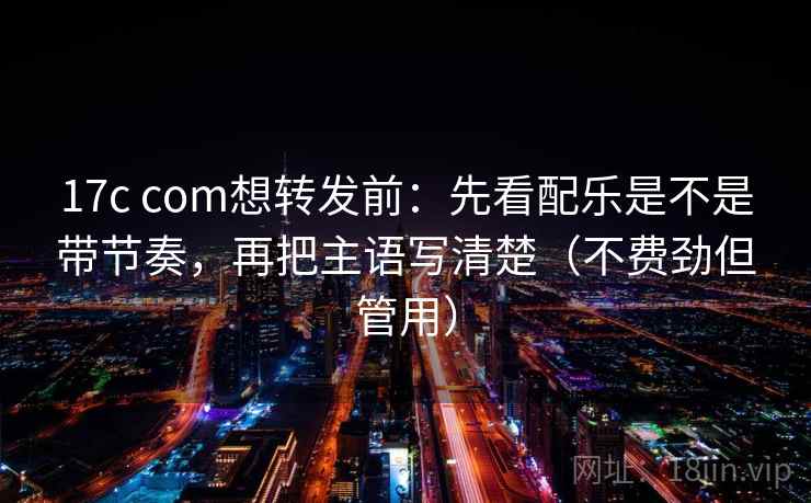 17c com想转发前：先看配乐是不是带节奏，再把主语写清楚（不费劲但管用）