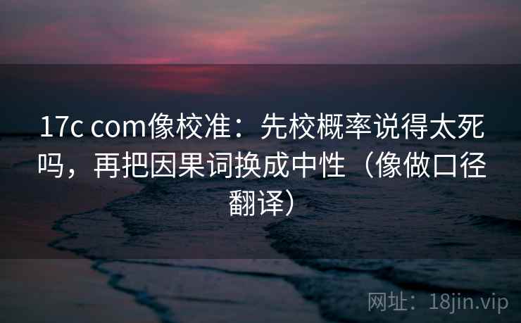 17c com像校准:先校概率说得太死吗,再把因果词换成中性(像做口径翻译) 17c com像校准:先校概率说得太死吗,再把因果词换成中性(像做口径翻译)