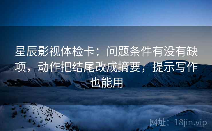 星辰影视体检卡:问题条件有没有缺项,动作把结尾改成摘要,提示写作也能用 星辰影视体检卡:问题条件有没有缺项,动作把结尾改成摘要,提示写作也能用