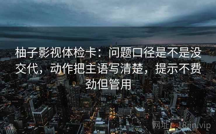 柚子影视体检卡:问题口径是不是没交代,动作把主语写清楚,提示不费劲但管用 柚子影视体检卡:问题口径是不是没交代,动作把主语写清楚,提示不费劲但管用