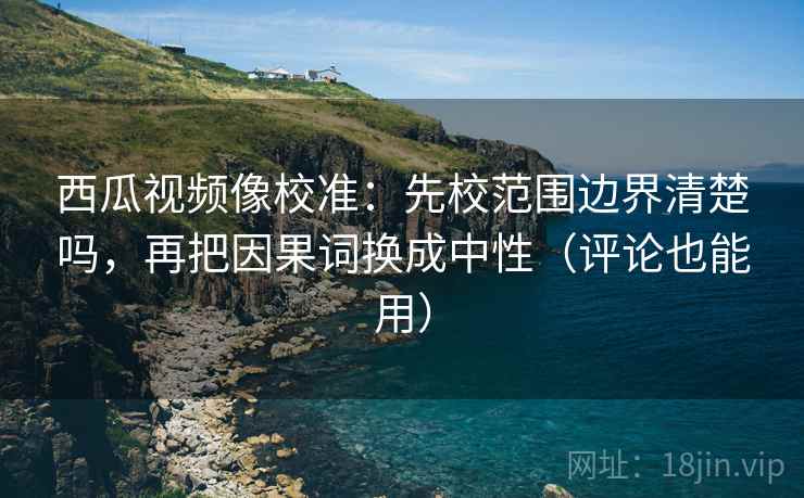 西瓜视频像校准:先校范围边界清楚吗,再把因果词换成中性(评论也能用) 西瓜视频像校准:先校范围边界清楚吗,再把因果词换成中性(评论也能用)