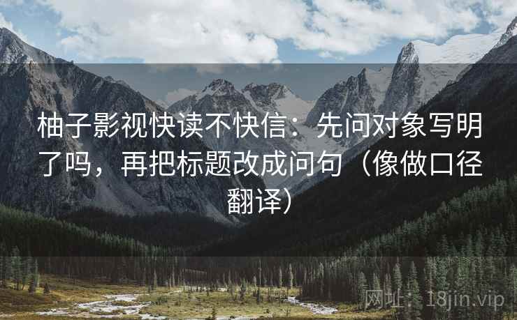 柚子影视快读不快信:先问对象写明了吗,再把标题改成问句(像做口径翻译) 柚子影视快读不快信:先问对象写明了吗,再把标题改成问句(像做口径翻译)